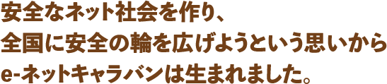 安全なネット社会を作り、全国に安全の輪を広げようという思いからe-ネットキャラバンは生まれました。