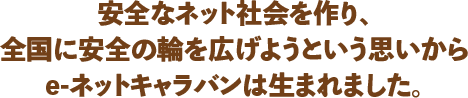 安全なネット社会を作り、全国に安全の輪を広げようという思いからe-ネットキャラバンは生まれました。